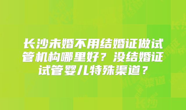 长沙未婚不用结婚证做试管机构哪里好?没结婚证试管婴儿特殊渠道?