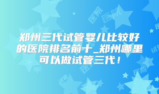 郑州三代试管婴儿比较好的医院排名前十_郑州哪里可以做试管三代！