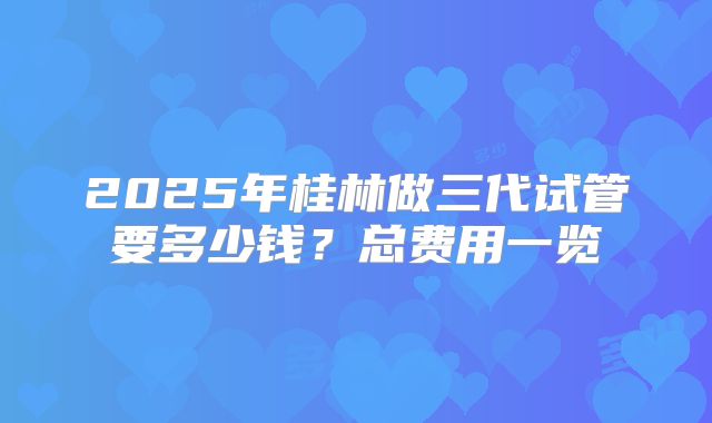2025年桂林做三代试管要多少钱?总费用一览