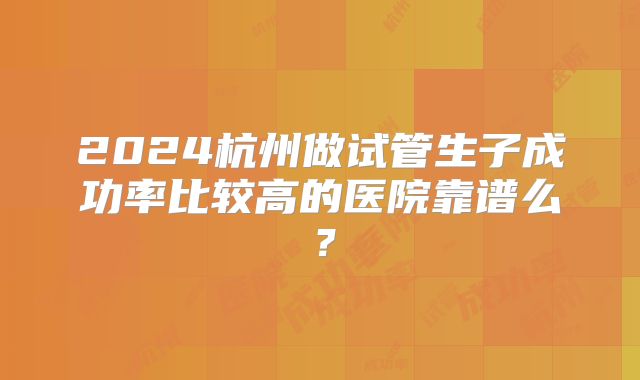 2024杭州做试管生子成功率比较高的医院靠谱么？