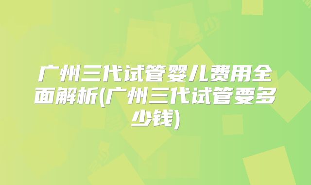 广州三代试管婴儿费用全面解析(广州三代试管要多少钱)