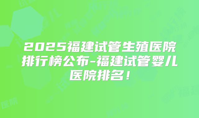 2025福建试管生殖医院排行榜公布-福建试管婴儿医院排名!
