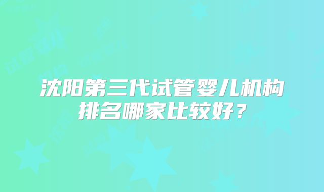 沈阳第三代试管婴儿机构排名哪家比较好?