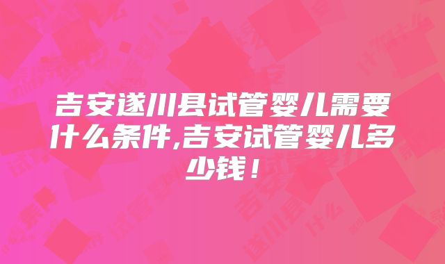 吉安遂川县试管婴儿需要什么条件,吉安试管婴儿多少钱！