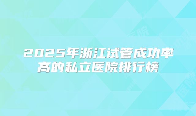 2025年浙江试管成功率高的私立医院排行榜