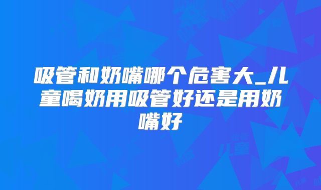 吸管和奶嘴哪个危害大_儿童喝奶用吸管好还是用奶嘴好