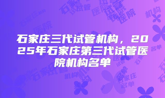 石家庄三代试管机构，2025年石家庄第三代试管医院机构名单