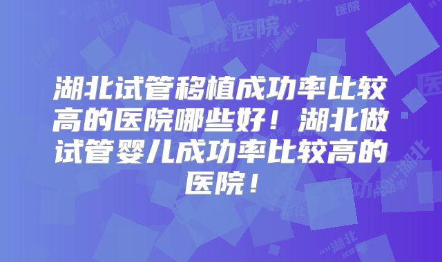 湖北试管移植成功率比较高的医院哪些好！湖北做试管婴儿成功率比较高的医院！