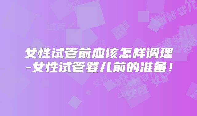 女性试管前应该怎样调理-女性试管婴儿前的准备！