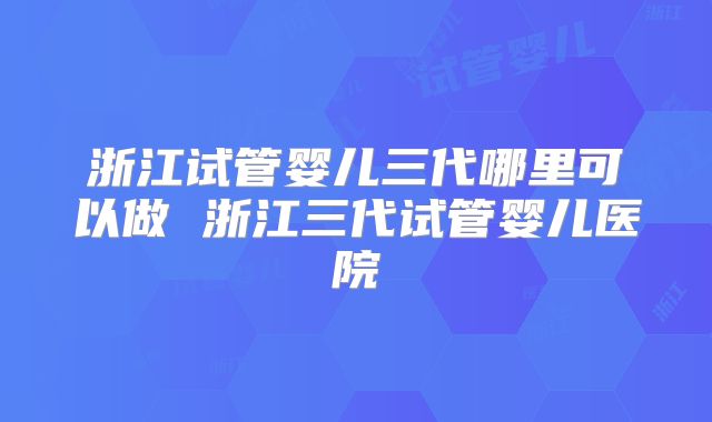 浙江试管婴儿三代哪里可以做 浙江三代试管婴儿医院