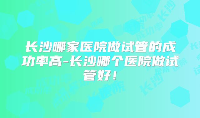长沙哪家医院做试管的成功率高-长沙哪个医院做试管好！
