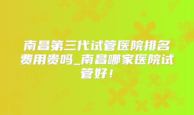 南昌第三代试管医院排名费用贵吗_南昌哪家医院试管好！