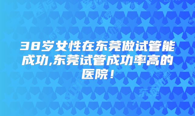 38岁女性在东莞做试管能成功,东莞试管成功率高的医院！