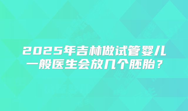 2025年吉林做试管婴儿一般医生会放几个胚胎?