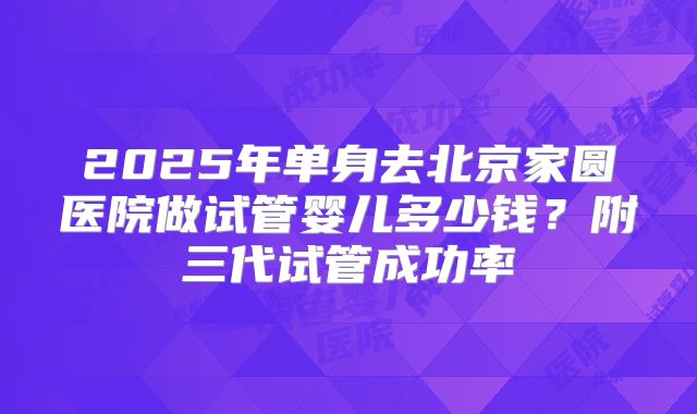 2025年单身去北京家圆医院做试管婴儿多少钱?附三代试管成功率