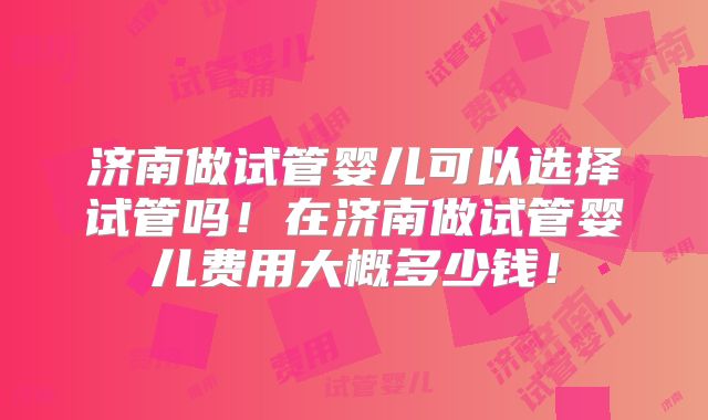 济南做试管婴儿可以选择试管吗！在济南做试管婴儿费用大概多少钱！