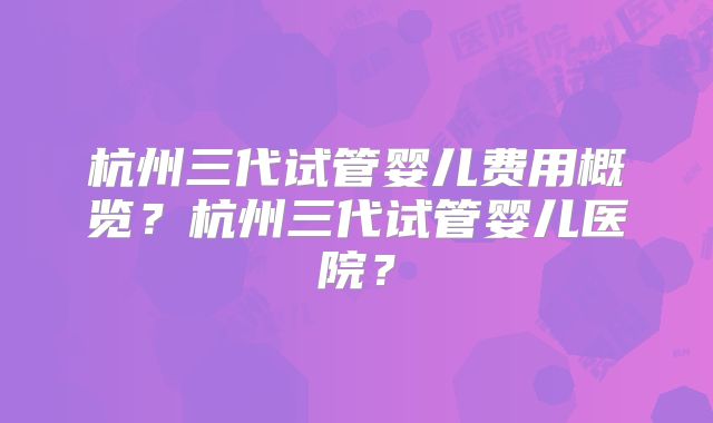 杭州三代试管婴儿费用概览？杭州三代试管婴儿医院？