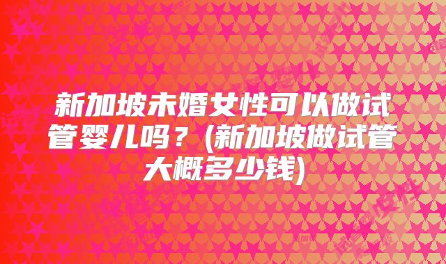 新加坡未婚女性可以做试管婴儿吗?(新加坡做试管大概多少钱)