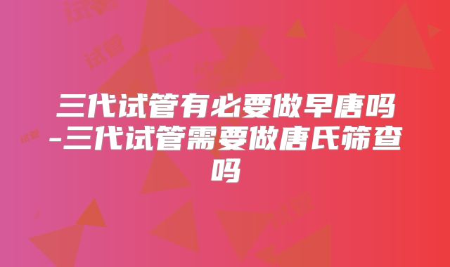 三代试管有必要做早唐吗-三代试管需要做唐氏筛查吗