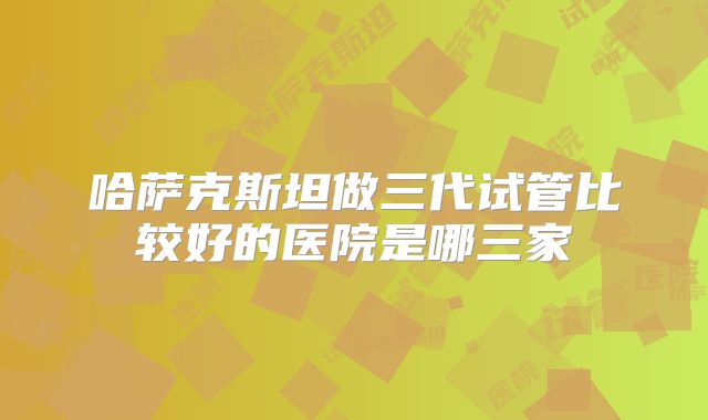 哈萨克斯坦做三代试管比较好的医院是哪三家