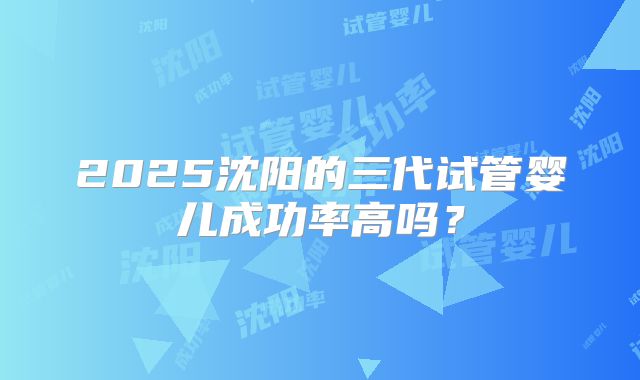 2025沈阳的三代试管婴儿成功率高吗？