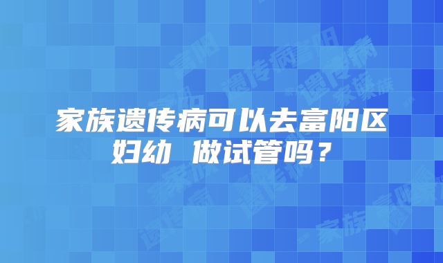 家族遗传病可以去富阳区妇幼 做试管吗？