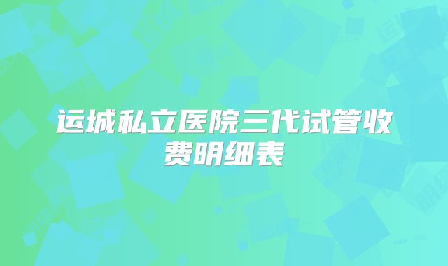 运城私立医院三代试管收费明细表