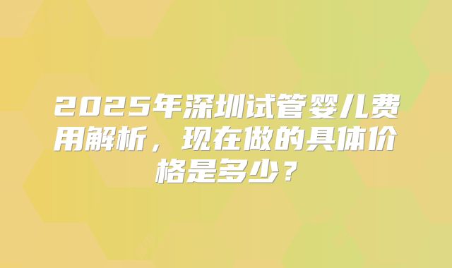 2025年深圳试管婴儿费用解析，现在做的具体价格是多少？