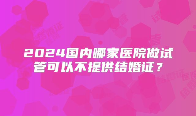 2024国内哪家医院做试管可以不提供结婚证？