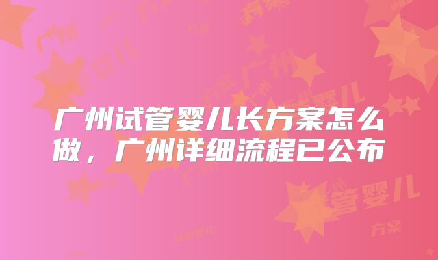 广州试管婴儿长方案怎么做，广州详细流程已公布