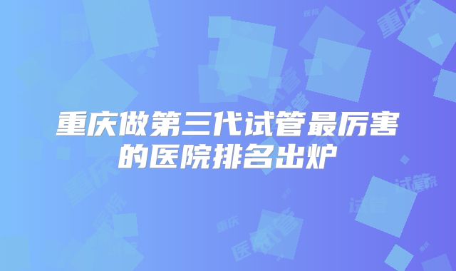 重庆做第三代试管最厉害的医院排名出炉