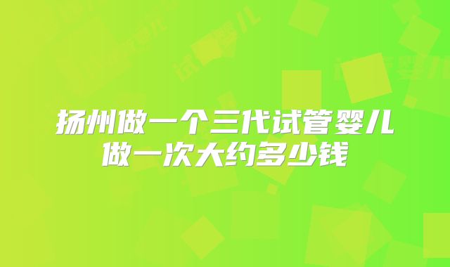 扬州做一个三代试管婴儿做一次大约多少钱