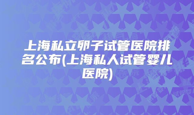 上海私立卵子试管医院排名公布(上海私人试管婴儿医院)