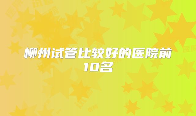 柳州试管比较好的医院前10名