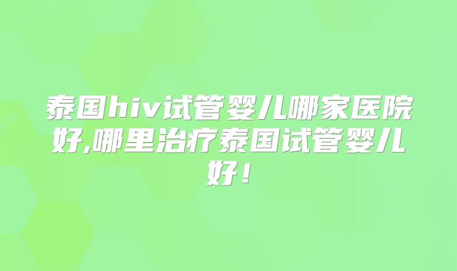 泰国hiv试管婴儿哪家医院好,哪里治疗泰国试管婴儿好！
