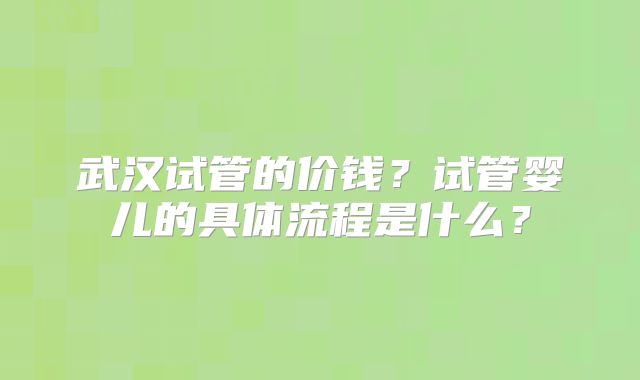 武汉试管的价钱?试管婴儿的具体流程是什么?