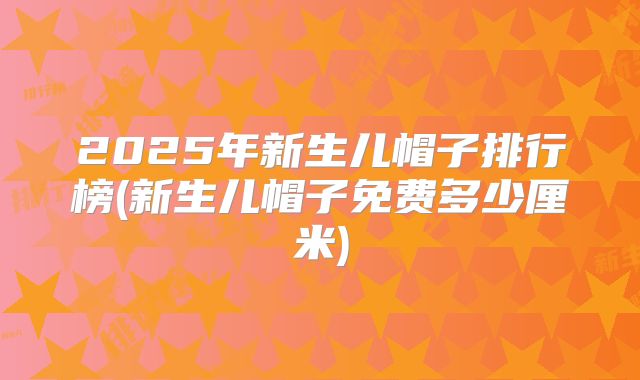 2025年新生儿帽子排行榜(新生儿帽子免费多少厘米)