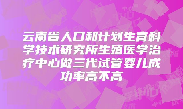 云南省人口和计划生育科学技术研究所生殖医学治疗中心做三代试管婴儿成功率高不高