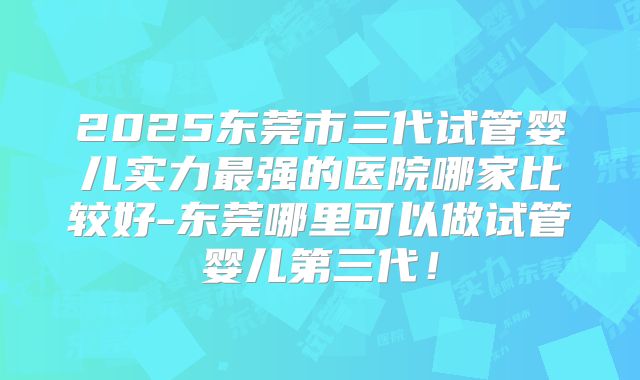 2025东莞市三代试管婴儿实力最强的医院哪家比较好-东莞哪里可以做试管婴儿第三代!