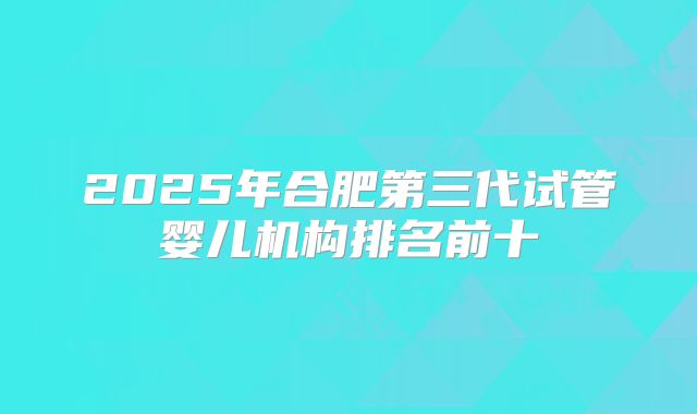 2025年合肥第三代试管婴儿机构排名前十
