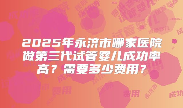 2025年永济市哪家医院做第三代试管婴儿成功率高？需要多少费用？