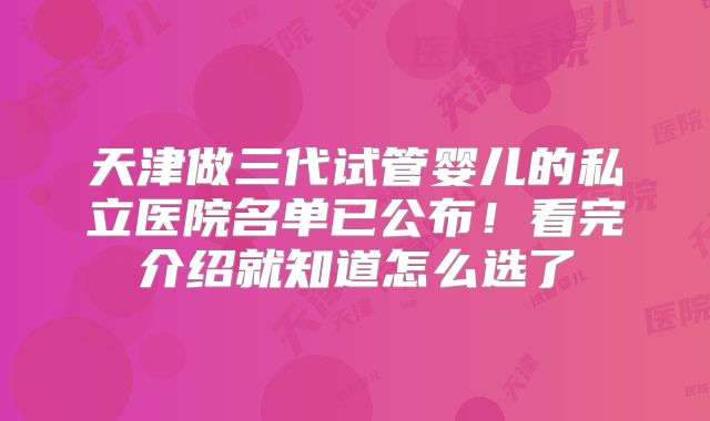 天津做三代试管婴儿的私立医院名单已公布！看完介绍就知道怎么选了