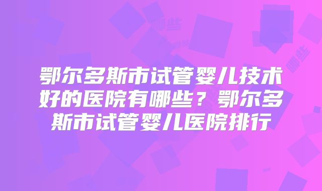 鄂尔多斯市试管婴儿技术好的医院有哪些？鄂尔多斯市试管婴儿医院排行