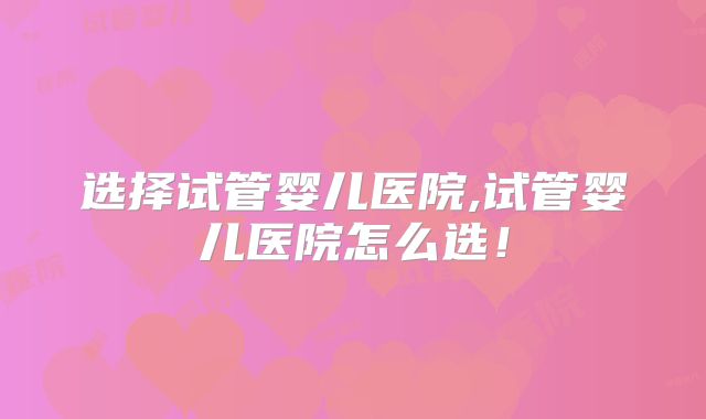 选择试管婴儿医院,试管婴儿医院怎么选!
