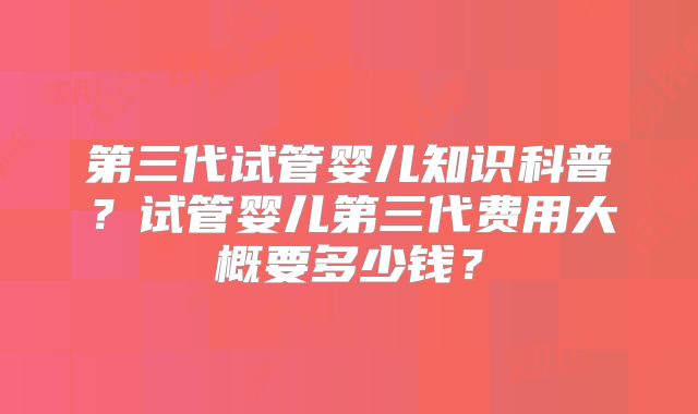 第三代试管婴儿知识科普？试管婴儿第三代费用大概要多少钱？