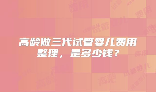 高龄做三代试管婴儿费用整理，是多少钱？