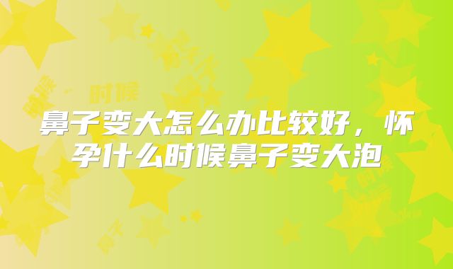 鼻子变大怎么办比较好,怀孕什么时候鼻子变大泡