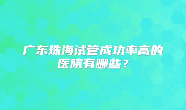 广东珠海试管成功率高的医院有哪些?