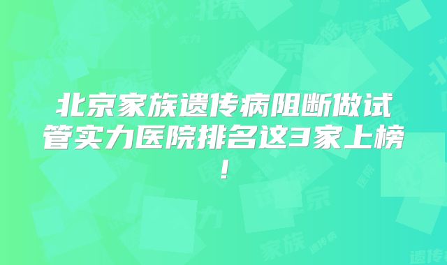北京家族遗传病阻断做试管实力医院排名这3家上榜!