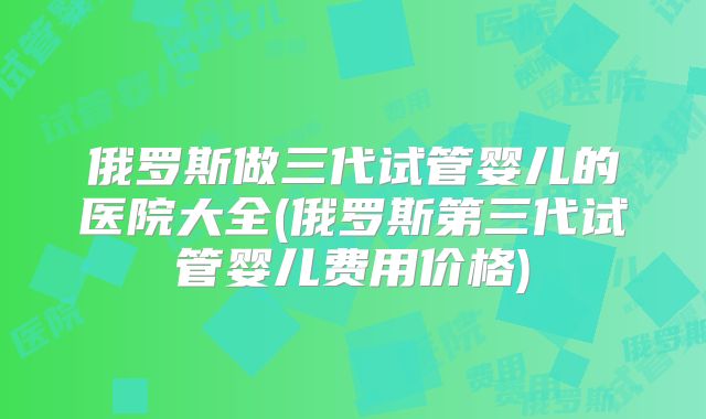 俄罗斯做三代试管婴儿的医院大全(俄罗斯第三代试管婴儿费用价格)
